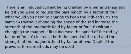 There is an induced current being created by a bar and magnetic field if you were to reduce the bars length by a factor of four what would you need to change to keep the induced EMF the same? A) without changing the speed of the rod increase the strength of the magnetic field by factor of four. B) without changing the magnetic field increase the speed of the rod by factor of four. C) increase both the speed of the rod and the strength of the magnetic field by factor of two. D) all of the previous three methods may be used