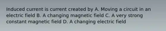 Induced current is current created by A. Moving a circuit in an electric field B. A changing magnetic field C. A very strong constant magnetic field D. A changing electric field