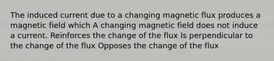 The induced current due to a changing magnetic flux produces a magnetic field which A changing magnetic field does not induce a current. Reinforces the change of the flux Is perpendicular to the change of the flux Opposes the change of the flux