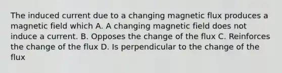 The induced current due to a changing magnetic flux produces a magnetic field which A. A changing magnetic field does not induce a current. B. Opposes the change of the flux C. Reinforces the change of the flux D. Is perpendicular to the change of the flux