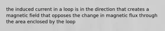 the induced current in a loop is in the direction that creates a magnetic field that opposes the change in magnetic flux through the area enclosed by the loop