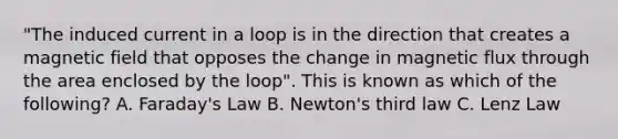 "The induced current in a loop is in the direction that creates a magnetic field that opposes the change in magnetic flux through the area enclosed by the loop". This is known as which of the following? A. Faraday's Law B. Newton's third law C. Lenz Law