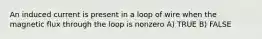 An induced current is present in a loop of wire when the magnetic flux through the loop is nonzero A) TRUE B) FALSE