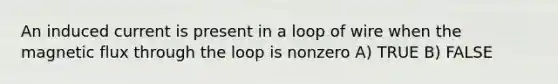 An induced current is present in a loop of wire when the magnetic flux through the loop is nonzero A) TRUE B) FALSE