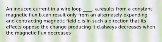 An induced current in a wire loop ____. a.results from a constant magnetic flux b.can result only from an alternately expanding and contracting magnetic field c.is in such a direction that its effects oppose the change producing it d.always decreases when the magnetic flux decreases