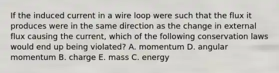 If the induced current in a wire loop were such that the flux it produces were in the same direction as the change in external flux causing the current, which of the following conservation laws would end up being violated? A. momentum D. angular momentum B. charge E. mass C. energy