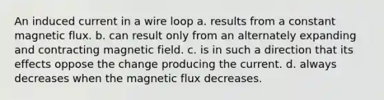 An induced current in a wire loop a. results from a constant magnetic flux. b. can result only from an alternately expanding and contracting magnetic field. c. is in such a direction that its effects oppose the change producing the current. d. always decreases when the magnetic flux decreases.