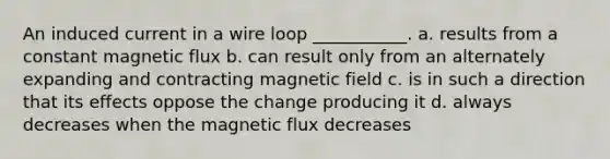 An induced current in a wire loop ___________. a. results from a constant magnetic flux b. can result only from an alternately expanding and contracting magnetic field c. is in such a direction that its effects oppose the change producing it d. always decreases when the magnetic flux decreases