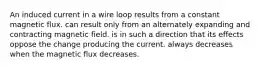 An induced current in a wire loop results from a constant magnetic flux. can result only from an alternately expanding and contracting magnetic field. is in such a direction that its effects oppose the change producing the current. always decreases when the magnetic flux decreases.