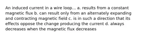 An induced current in a wire loop... a. results from a constant magnetic flux b. can result only from an alternately expanding and contracting magnetic field c. is in such a direction that its effects oppose the change producing the current d. always decreases when the magnetic flux decreases