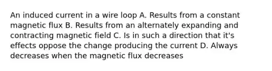 An induced current in a wire loop A. Results from a constant magnetic flux B. Results from an alternately expanding and contracting magnetic field C. Is in such a direction that it's effects oppose the change producing the current D. Always decreases when the magnetic flux decreases