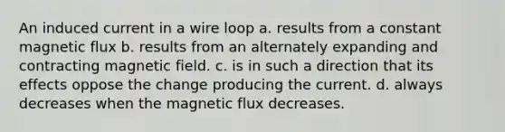 An induced current in a wire loop a. results from a constant magnetic flux b. results from an alternately expanding and contracting magnetic field. c. is in such a direction that its effects oppose the change producing the current. d. always decreases when the magnetic flux decreases.