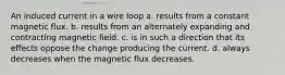 An induced current in a wire loop a. results from a constant magnetic flux. b. results from an alternately expanding and contracting magnetic field. c. is in such a direction that its effects oppose the change producing the current. d. always decreases when the magnetic flux decreases.