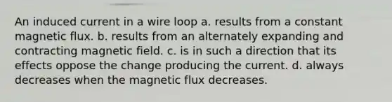 An induced current in a wire loop a. results from a constant magnetic flux. b. results from an alternately expanding and contracting magnetic field. c. is in such a direction that its effects oppose the change producing the current. d. always decreases when the magnetic flux decreases.