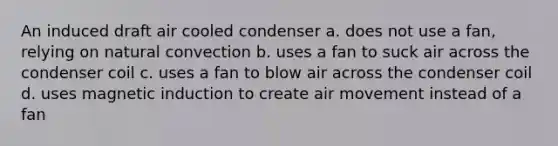 An induced draft air cooled condenser a. does not use a fan, relying on natural convection b. uses a fan to suck air across the condenser coil c. uses a fan to blow air across the condenser coil d. uses magnetic induction to create air movement instead of a fan