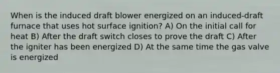 When is the induced draft blower energized on an induced-draft furnace that uses hot surface ignition? A) On the initial call for heat B) After the draft switch closes to prove the draft C) After the igniter has been energized D) At the same time the gas valve is energized