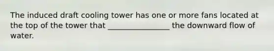 The induced draft cooling tower has one or more fans located at the top of the tower that ________________ the downward flow of water.