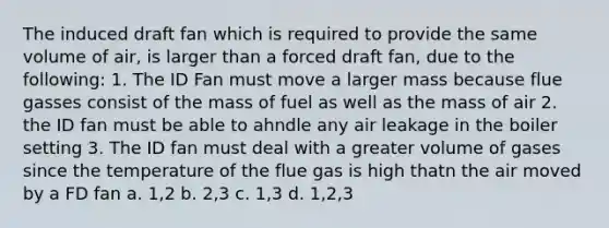 The induced draft fan which is required to provide the same volume of air, is larger than a forced draft fan, due to the following: 1. The ID Fan must move a larger mass because flue gasses consist of the mass of fuel as well as the mass of air 2. the ID fan must be able to ahndle any air leakage in the boiler setting 3. The ID fan must deal with a greater volume of gases since the temperature of the flue gas is high thatn the air moved by a FD fan a. 1,2 b. 2,3 c. 1,3 d. 1,2,3