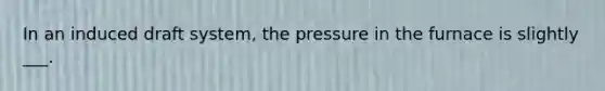 In an induced draft system, the pressure in the furnace is slightly ___.