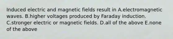 Induced electric and magnetic fields result in A.electromagnetic waves. B.higher voltages produced by Faraday induction. C.stronger electric or magnetic fields. D.all of the above E.none of the above