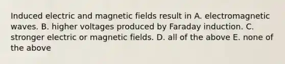 Induced electric and magnetic fields result in A. electromagnetic waves. B. higher voltages produced by Faraday induction. C. stronger electric or magnetic fields. D. all of the above E. none of the above