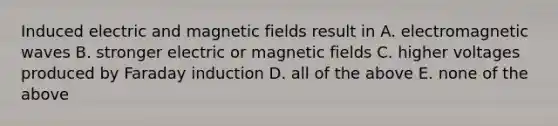 Induced electric and magnetic fields result in A. electromagnetic waves B. stronger electric or magnetic fields C. higher voltages produced by Faraday induction D. all of the above E. none of the above