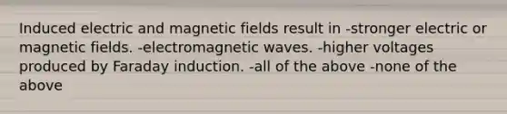 Induced electric and magnetic fields result in -stronger electric or magnetic fields. -electromagnetic waves. -higher voltages produced by Faraday induction. -all of the above -none of the above