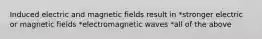 Induced electric and magnetic fields result in *stronger electric or magnetic fields *electromagnetic waves *all of the above