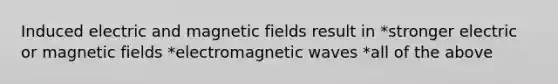 Induced electric and magnetic fields result in *stronger electric or magnetic fields *electromagnetic waves *all of the above