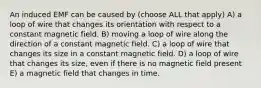 An induced EMF can be caused by (choose ALL that apply) A) a loop of wire that changes its orientation with respect to a constant magnetic field. B) moving a loop of wire along the direction of a constant magnetic field. C) a loop of wire that changes its size in a constant magnetic field. D) a loop of wire that changes its size, even if there is no magnetic field present E) a magnetic field that changes in time.