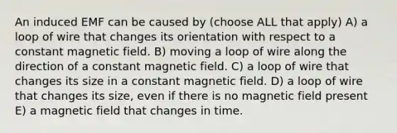 An induced EMF can be caused by (choose ALL that apply) A) a loop of wire that changes its orientation with respect to a constant magnetic field. B) moving a loop of wire along the direction of a constant magnetic field. C) a loop of wire that changes its size in a constant magnetic field. D) a loop of wire that changes its size, even if there is no magnetic field present E) a magnetic field that changes in time.