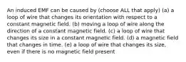 An induced EMF can be caused by (choose ALL that apply) (a) a loop of wire that changes its orientation with respect to a constant magnetic field. (b) moving a loop of wire along the direction of a constant magnetic field. (c) a loop of wire that changes its size in a constant magnetic field. (d) a magnetic field that changes in time. (e) a loop of wire that changes its size, even if there is no magnetic field present