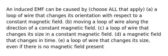 An induced EMF can be caused by (choose ALL that apply) (a) a loop of wire that changes its orientation with respect to a constant magnetic field. (b) moving a loop of wire along the direction of a constant magnetic field. (c) a loop of wire that changes its size in a constant magnetic field. (d) a magnetic field that changes in time. (e) a loop of wire that changes its size, even if there is no magnetic field present