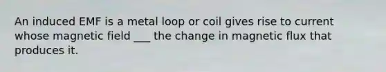 An induced EMF is a metal loop or coil gives rise to current whose magnetic field ___ the change in magnetic flux that produces it.