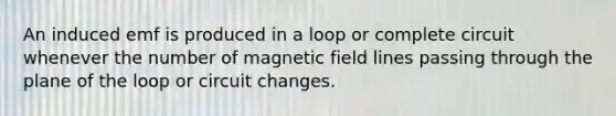 An induced emf is produced in a loop or complete circuit whenever the number of magnetic field lines passing through the plane of the loop or circuit changes.