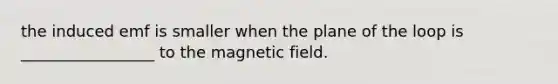 the induced emf is smaller when the plane of the loop is _________________ to the magnetic field.