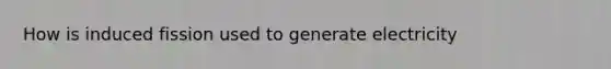 How is induced fission used to generate electricity