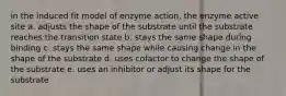 in the induced fit model of enzyme action, the enzyme active site a. adjusts the shape of the substrate until the substrate reaches the transition state b. stays the same shape during binding c. stays the same shape while causing change in the shape of the substrate d. uses cofactor to change the shape of the substrate e. uses an inhibitor or adjust its shape for the substrate