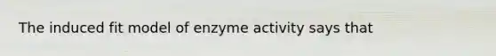 The induced fit model of enzyme activity says that