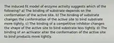 The induced fit model of enzyme activity suggests which of the following? a) The binding of substrate depends on the conformation of the active site. b) The binding of substrate changes the conformation of the active site to bind substrate more tightly. c) The binding of a competitive inhibitor changes the shape of the active site to bind substrate less tightly. d) The binding of an activator alter the conformation of the active site to bind products more tightly.