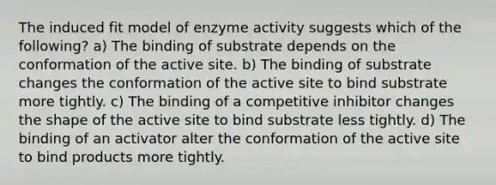 The induced fit model of enzyme activity suggests which of the following? a) The binding of substrate depends on the conformation of the active site. b) The binding of substrate changes the conformation of the active site to bind substrate more tightly. c) The binding of a competitive inhibitor changes the shape of the active site to bind substrate less tightly. d) The binding of an activator alter the conformation of the active site to bind products more tightly.