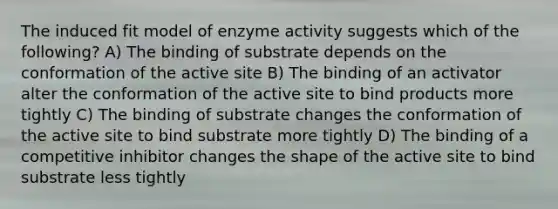 The induced fit model of enzyme activity suggests which of the following? A) The binding of substrate depends on the conformation of the active site B) The binding of an activator alter the conformation of the active site to bind products more tightly C) The binding of substrate changes the conformation of the active site to bind substrate more tightly D) The binding of a competitive inhibitor changes the shape of the active site to bind substrate less tightly