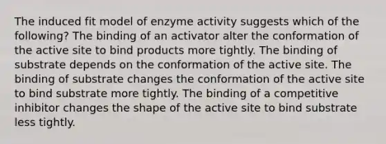 The induced fit model of enzyme activity suggests which of the following? The binding of an activator alter the conformation of the active site to bind products more tightly. The binding of substrate depends on the conformation of the active site. The binding of substrate changes the conformation of the active site to bind substrate more tightly. The binding of a competitive inhibitor changes the shape of the active site to bind substrate less tightly.