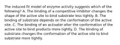 The induced fit model of enzyme activity suggests which of the following? A. The binding of a competitive inhibitor changes the shape of the active site to bind substrate less tightly. B. The binding of substrate depends on the conformation of the active site. C. The binding of an activator alter the conformation of the active site to bind products more tightly. D. The binding of substrate changes the conformation of the active site to bind substrate more tightly.