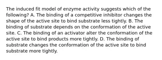 The induced fit model of enzyme activity suggests which of the following? A. The binding of a competitive inhibitor changes the shape of the active site to bind substrate less tightly. B. The binding of substrate depends on the conformation of the active site. C. The binding of an activator alter the conformation of the active site to bind products more tightly. D. The binding of substrate changes the conformation of the active site to bind substrate more tightly.