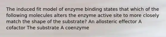 The induced fit model of enzyme binding states that which of the following molecules alters the enzyme active site to more closely match the shape of the substrate? An allosteric effector A cofactor The substrate A coenzyme