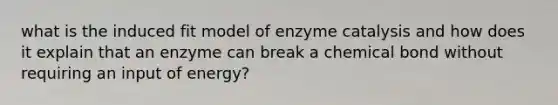 what is the induced fit model of enzyme catalysis and how does it explain that an enzyme can break a chemical bond without requiring an input of energy?