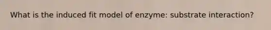 What is the induced fit model of enzyme: substrate interaction?