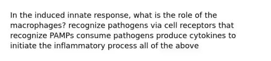 In the induced innate response, what is the role of the macrophages? recognize pathogens via cell receptors that recognize PAMPs consume pathogens produce cytokines to initiate the inflammatory process all of the above