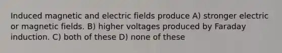 Induced magnetic and electric fields produce A) stronger electric or magnetic fields. B) higher voltages produced by Faraday induction. C) both of these D) none of these